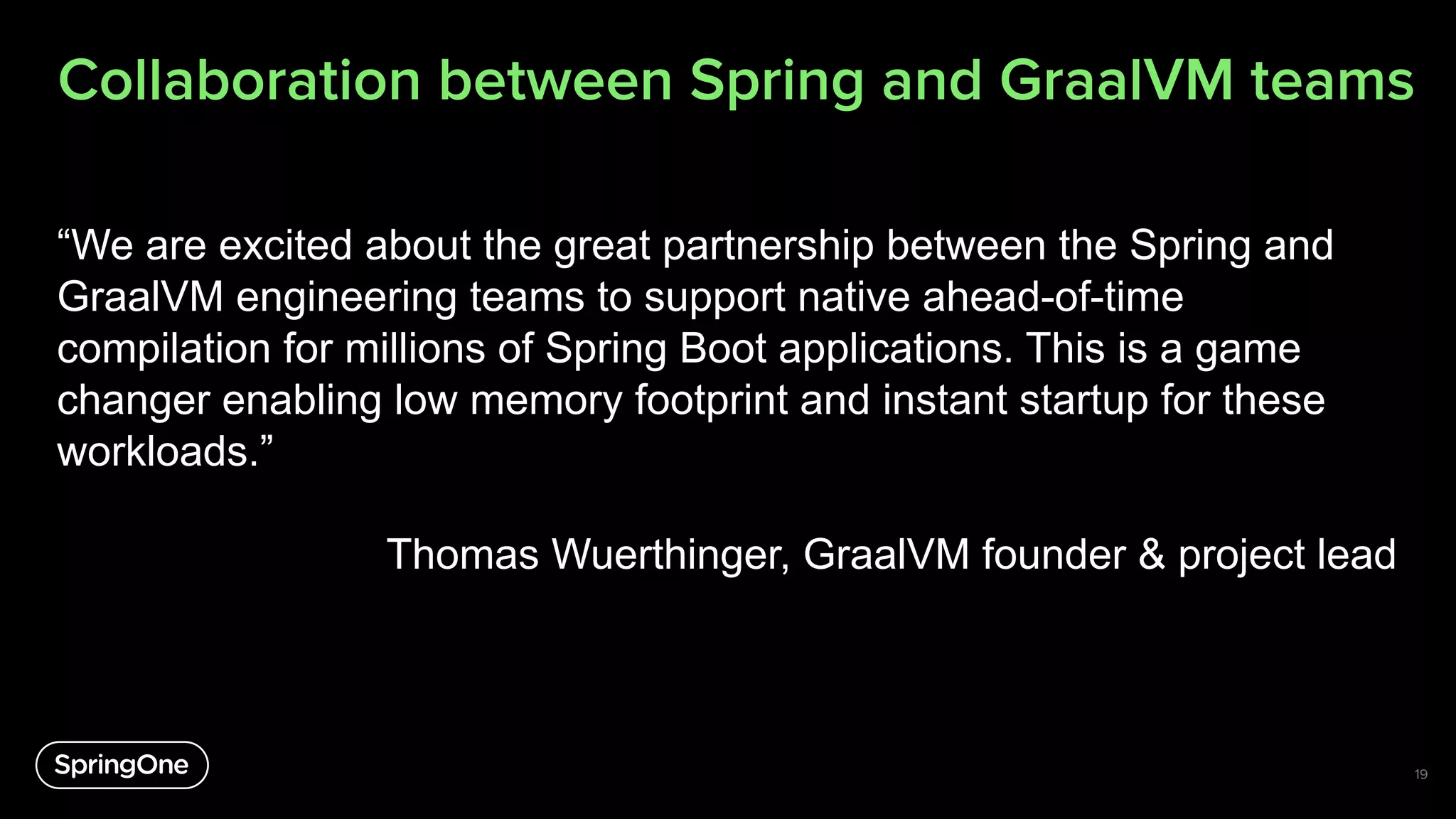 “We are excited about the great partnership between the Spring and
GraalVM engineering teams to support native ahead-of-time
compilation for millions of Spring Boot applications. This is a game
changer enabling low memory footprint and instant startup for these
workloads.”
Thomas Wuerthinger, GraalVM founder & project lead
19
Collaboration between Spring and GraalVM teams
 