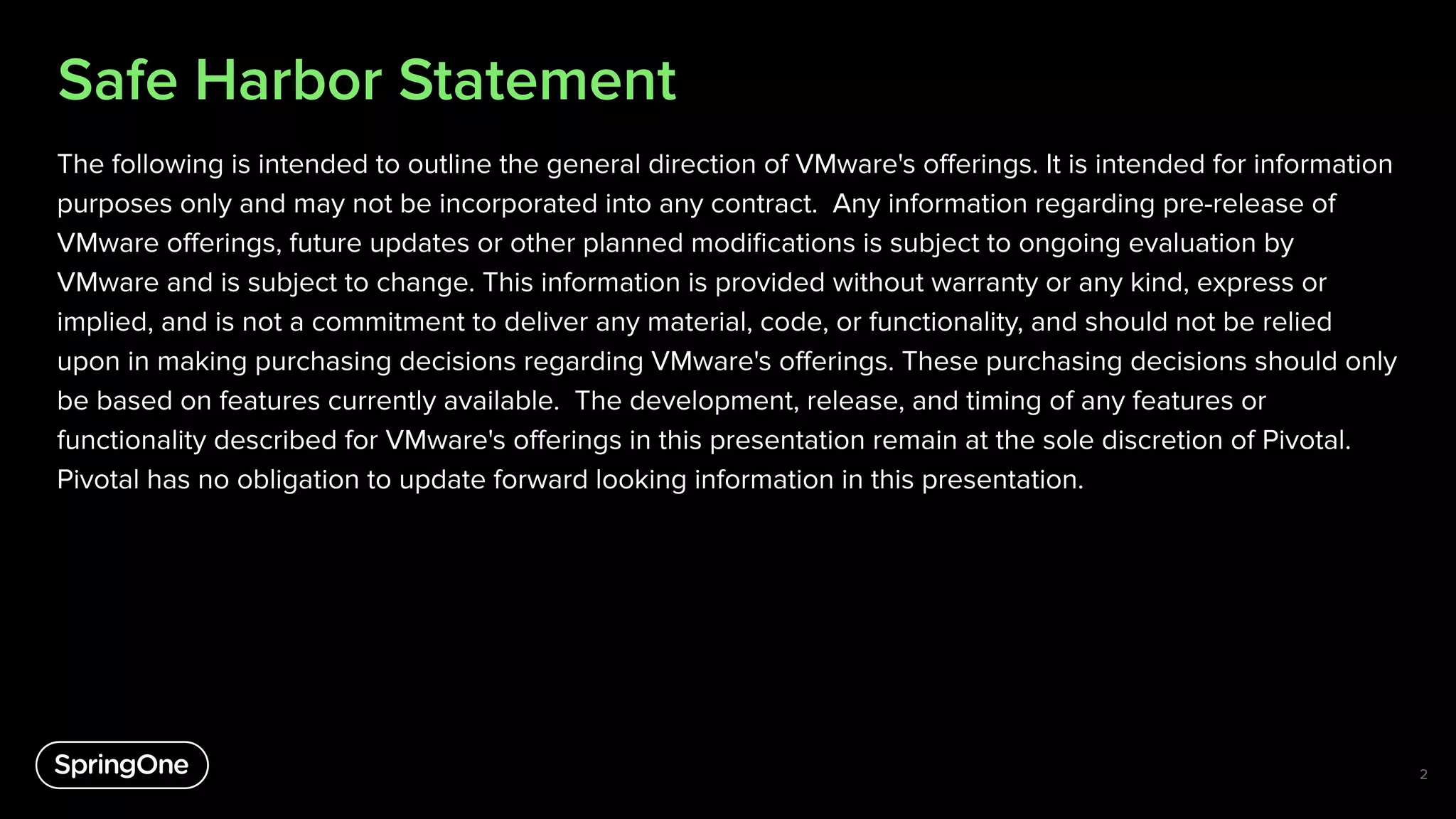 Safe Harbor Statement
The following is intended to outline the general direction of VMware's oﬀerings. It is intended for information
purposes only and may not be incorporated into any contract. Any information regarding pre-release of
VMware oﬀerings, future updates or other planned modiﬁcations is subject to ongoing evaluation by
VMware and is subject to change. This information is provided without warranty or any kind, express or
implied, and is not a commitment to deliver any material, code, or functionality, and should not be relied
upon in making purchasing decisions regarding VMware's oﬀerings. These purchasing decisions should only
be based on features currently available. The development, release, and timing of any features or
functionality described for VMware's oﬀerings in this presentation remain at the sole discretion of Pivotal.
Pivotal has no obligation to update forward looking information in this presentation.
2
 