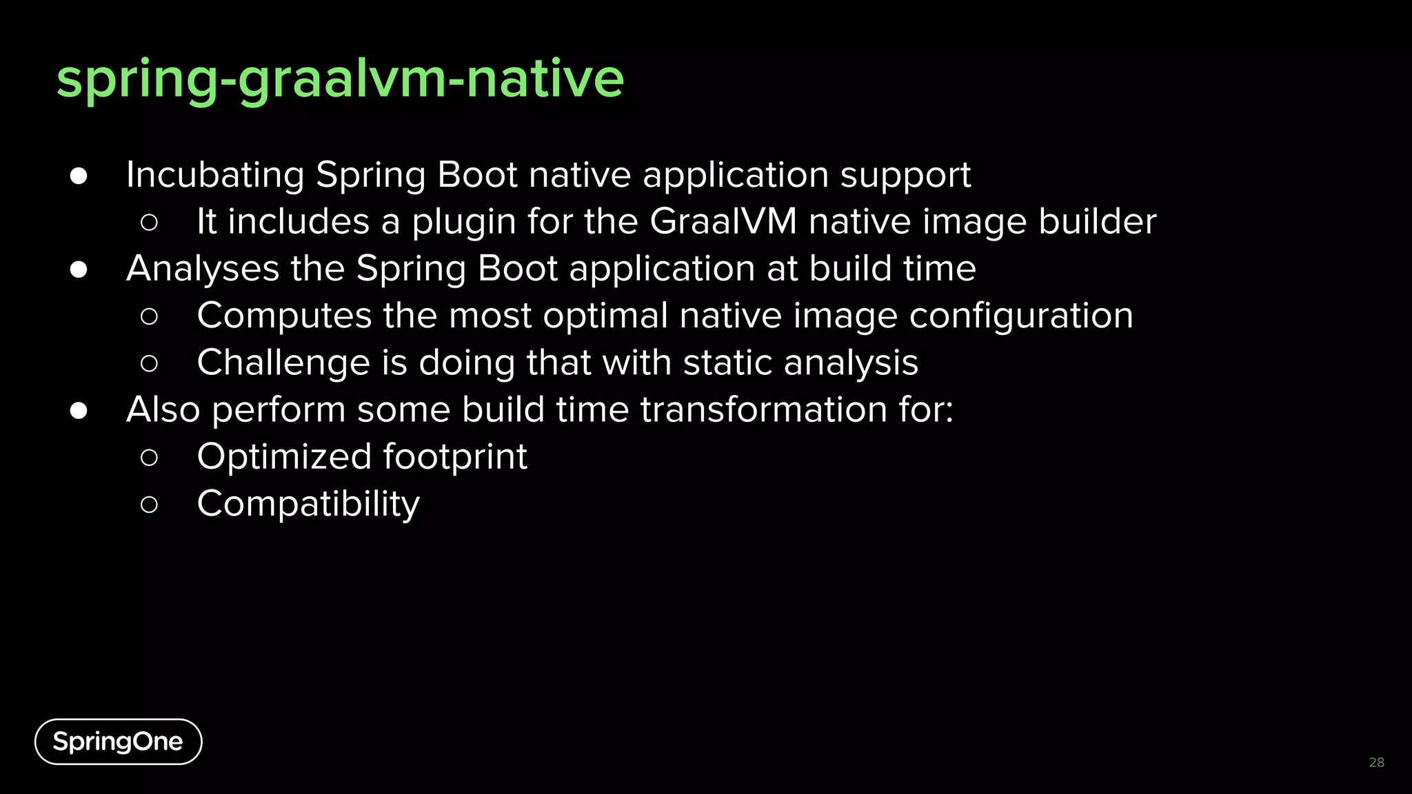 spring-graalvm-native
● Incubating Spring Boot native application support
○ It includes a plugin for the GraalVM native image builder
● Analyses the Spring Boot application at build time
○ Computes the most optimal native image conﬁguration
○ Challenge is doing that with static analysis
● Also perform some build time transformation for:
○ Optimized footprint
○ Compatibility
28
 