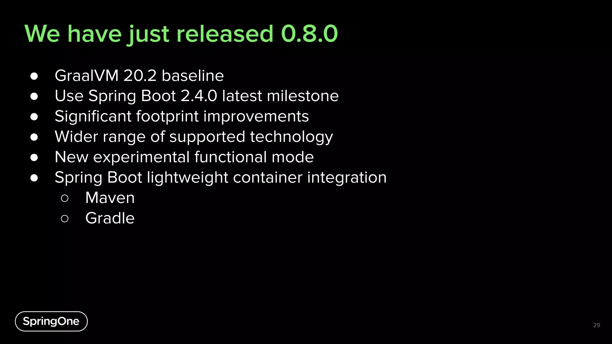 We have just released 0.8.0
● GraalVM 20.2 baseline
● Use Spring Boot 2.4.0 latest milestone
● Signiﬁcant footprint improvements
● Wider range of supported technology
● New experimental functional mode
● Spring Boot lightweight container integration
○ Maven
○ Gradle
29
 