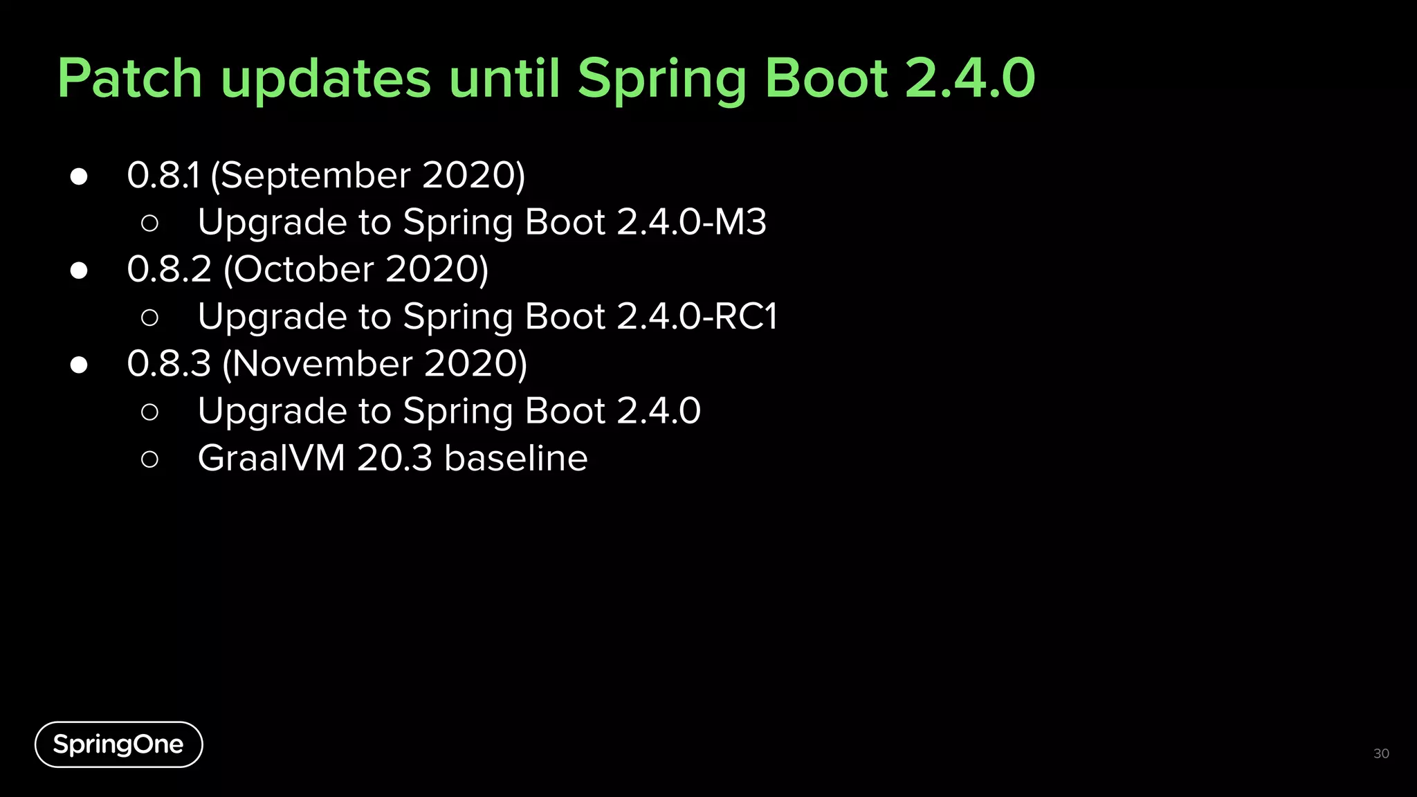 Patch updates until Spring Boot 2.4.0
● 0.8.1 (September 2020)
○ Upgrade to Spring Boot 2.4.0-M3
● 0.8.2 (October 2020)
○ Upgrade to Spring Boot 2.4.0-RC1
● 0.8.3 (November 2020)
○ Upgrade to Spring Boot 2.4.0
○ GraalVM 20.3 baseline
30
 