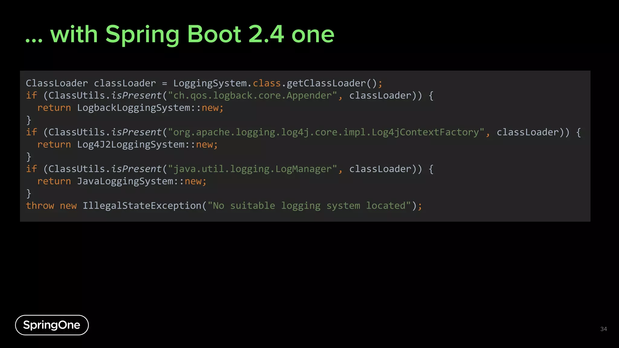 … with Spring Boot 2.4 one
34
ClassLoader classLoader = LoggingSystem.class.getClassLoader();
if (ClassUtils.isPresent("ch.qos.logback.core.Appender", classLoader)) {
return LogbackLoggingSystem::new;
}
if (ClassUtils.isPresent("org.apache.logging.log4j.core.impl.Log4jContextFactory", classLoader)) {
return Log4J2LoggingSystem::new;
}
if (ClassUtils.isPresent("java.util.logging.LogManager", classLoader)) {
return JavaLoggingSystem::new;
}
throw new IllegalStateException("No suitable logging system located");
 