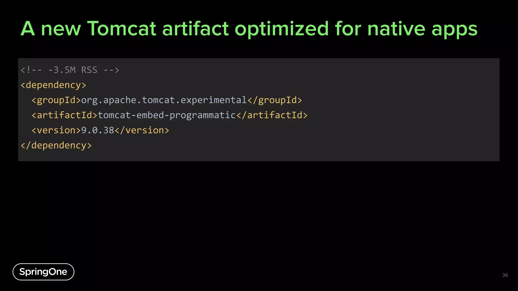 A new Tomcat artifact optimized for native apps
<!-- -3.5M RSS -->
<dependency>
<groupId>org.apache.tomcat.experimental</groupId>
<artifactId>tomcat-embed-programmatic</artifactId>
<version>9.0.38</version>
</dependency>
36
 