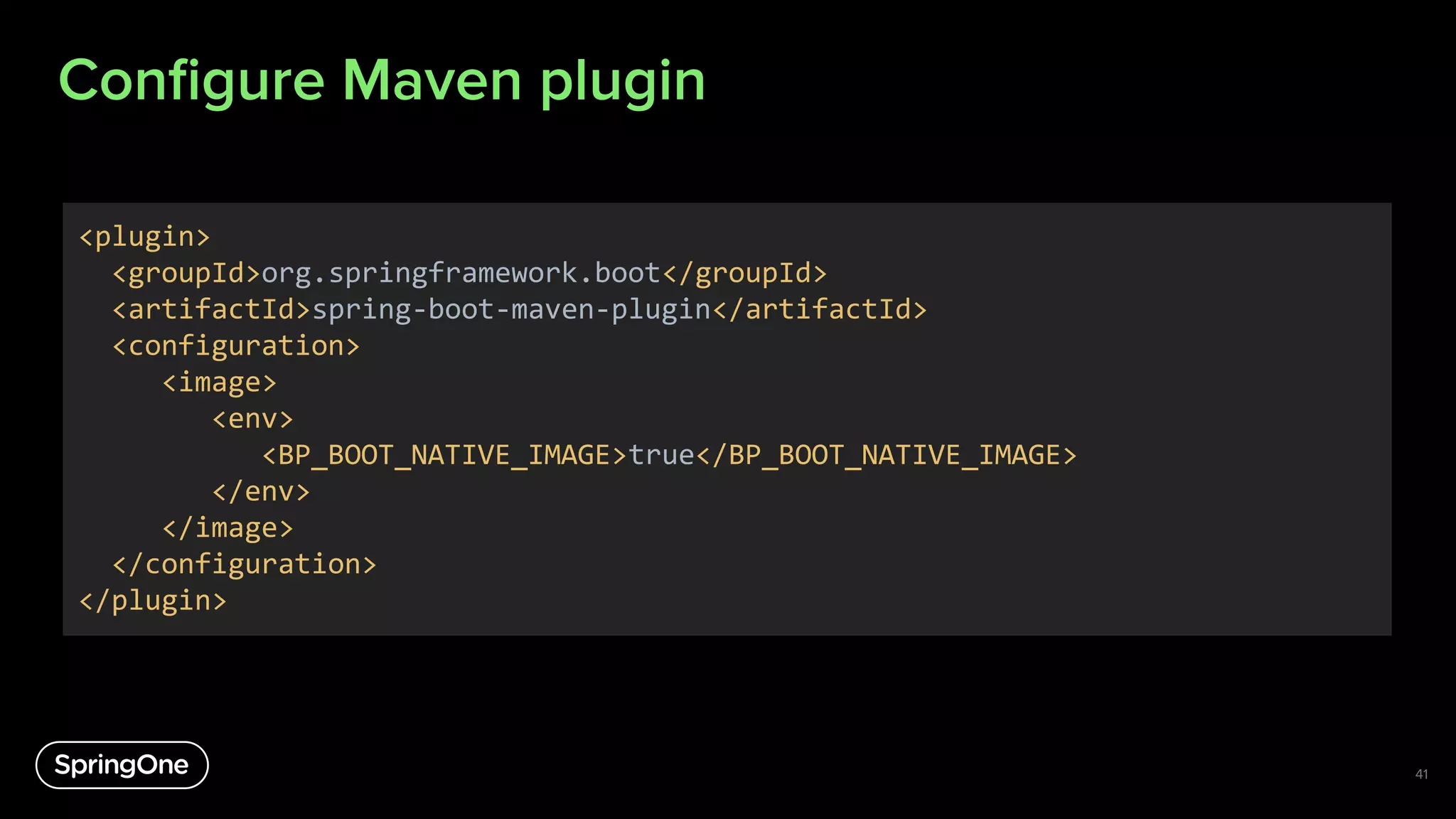 Conﬁgure Maven plugin
41
<plugin>
<groupId>org.springframework.boot</groupId>
<artifactId>spring-boot-maven-plugin</artifactId>
<configuration>
<image>
<env>
<BP_BOOT_NATIVE_IMAGE>true</BP_BOOT_NATIVE_IMAGE>
</env>
</image>
</configuration>
</plugin>
 