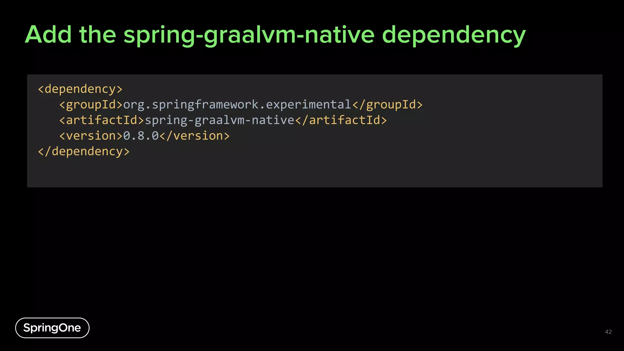 Add the spring-graalvm-native dependency
42
<dependency>
<groupId>org.springframework.experimental</groupId>
<artifactId>spring-graalvm-native</artifactId>
<version>0.8.0</version>
</dependency>
 
