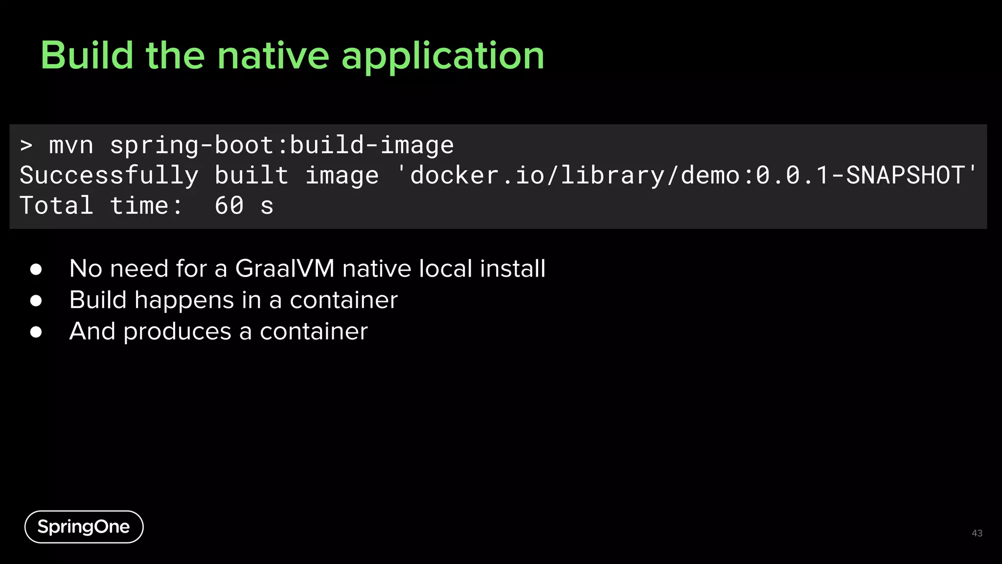 Build the native application
43
> mvn spring-boot:build-image
Successfully built image 'docker.io/library/demo:0.0.1-SNAPSHOT'
Total time: 60 s
● No need for a GraalVM native local install
● Build happens in a container
● And produces a container
 