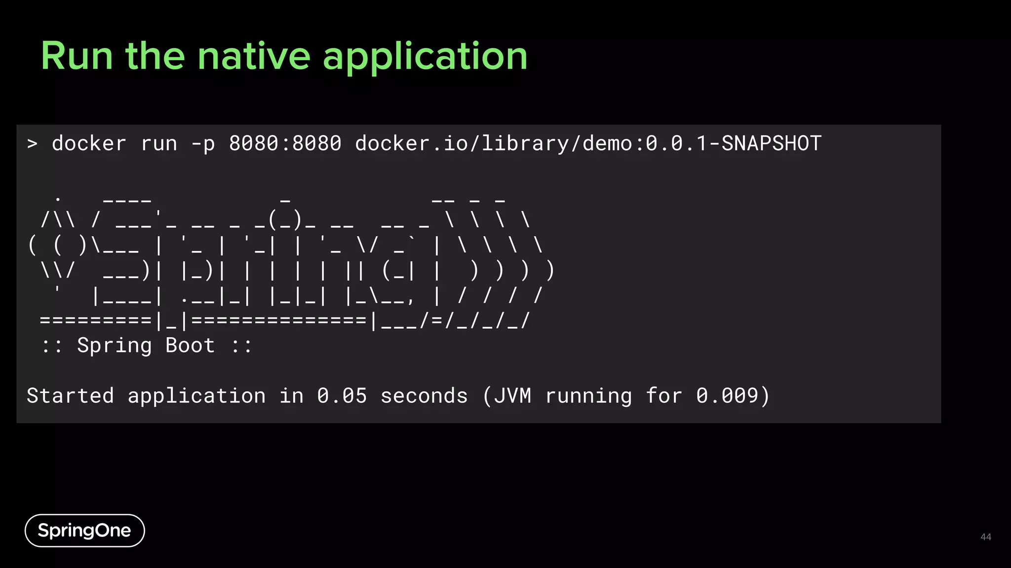 Run the native application
44
> docker run -p 8080:8080 docker.io/library/demo:0.0.1-SNAPSHOT
. ____ _ __ _ _
/ / ___'_ __ _ _(_)_ __ __ _    
( ( )___ | '_ | '_| | '_ / _` |    
/ ___)| |_)| | | | | || (_| | ) ) ) )
' |____| .__|_| |_|_| |___, | / / / /
=========|_|==============|___/=/_/_/_/
:: Spring Boot ::
Started application in 0.05 seconds (JVM running for 0.009)
 