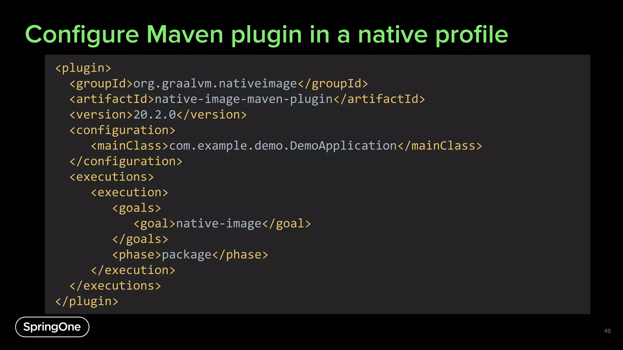 Conﬁgure Maven plugin in a native proﬁle
46
<plugin>
<groupId>org.graalvm.nativeimage</groupId>
<artifactId>native-image-maven-plugin</artifactId>
<version>20.2.0</version>
<configuration>
<mainClass>com.example.demo.DemoApplication</mainClass>
</configuration>
<executions>
<execution>
<goals>
<goal>native-image</goal>
</goals>
<phase>package</phase>
</execution>
</executions>
</plugin>
 