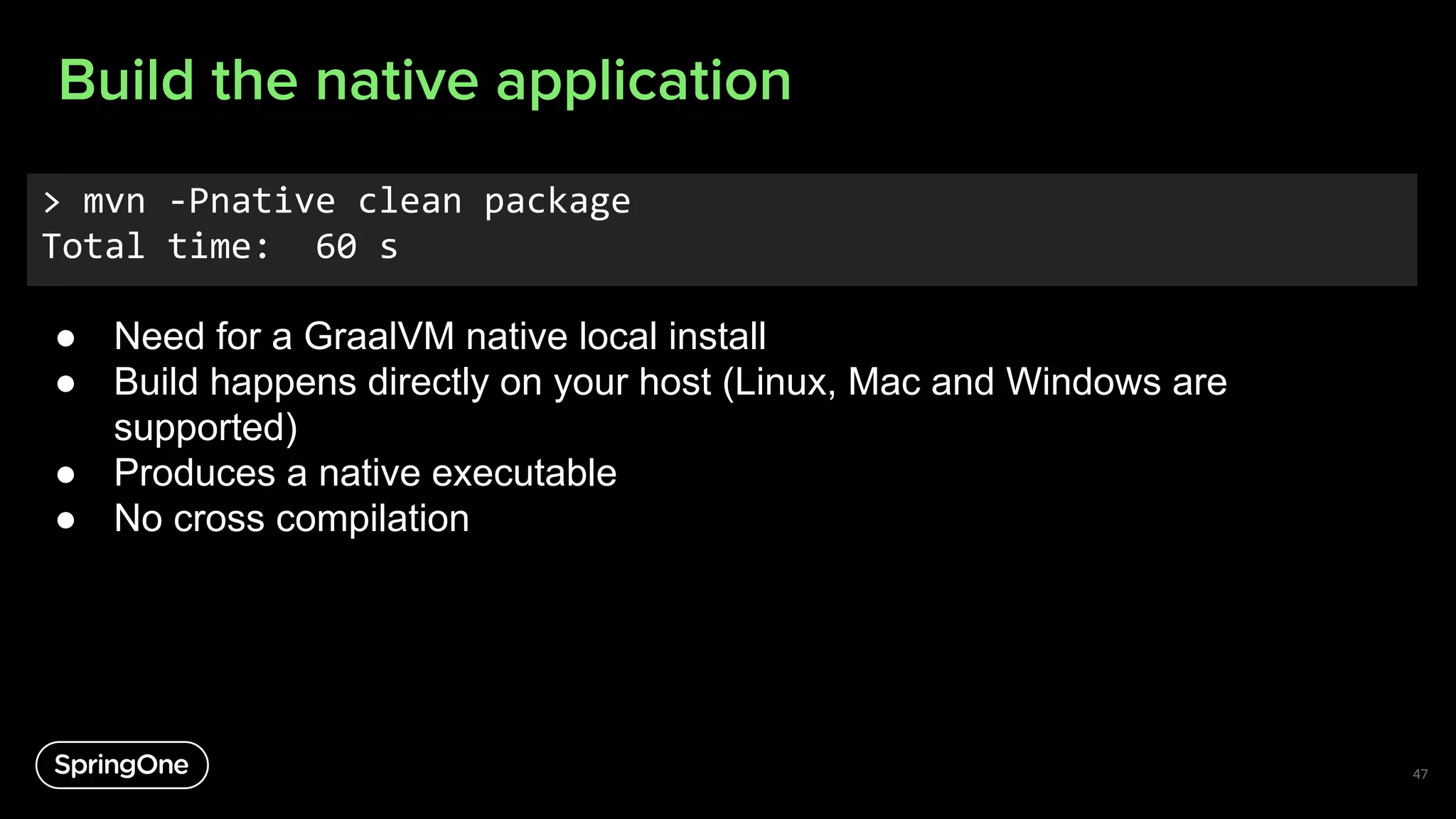 Build the native application
47
> mvn -Pnative clean package
Total time: 60 s
● Need for a GraalVM native local install
● Build happens directly on your host (Linux, Mac and Windows are
supported)
● Produces a native executable
● No cross compilation
 