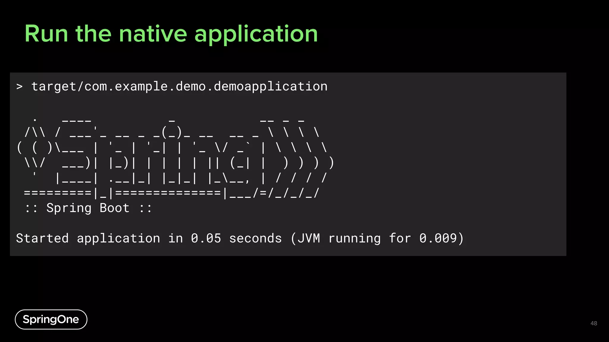 Run the native application
48
> target/com.example.demo.demoapplication
. ____ _ __ _ _
/ / ___'_ __ _ _(_)_ __ __ _    
( ( )___ | '_ | '_| | '_ / _` |    
/ ___)| |_)| | | | | || (_| | ) ) ) )
' |____| .__|_| |_|_| |___, | / / / /
=========|_|==============|___/=/_/_/_/
:: Spring Boot ::
Started application in 0.05 seconds (JVM running for 0.009)
 
