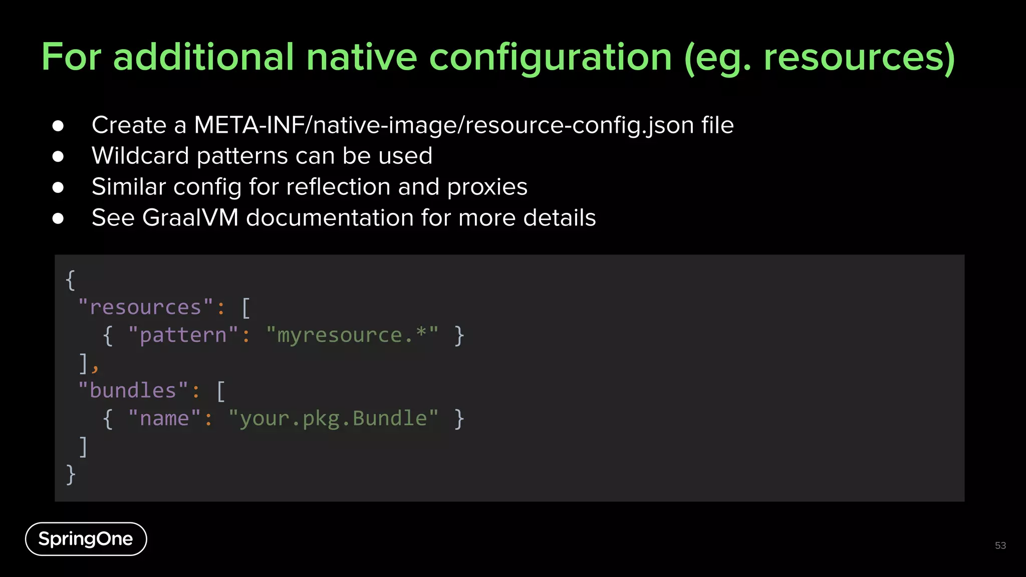 For additional native conﬁguration (eg. resources)
● Create a META-INF/native-image/resource-conﬁg.json ﬁle
● Wildcard patterns can be used
● Similar conﬁg for reﬂection and proxies
● See GraalVM documentation for more details
{
"resources": [
{ "pattern": "myresource.*" }
],
"bundles": [
{ "name": "your.pkg.Bundle" }
]
}
53
 