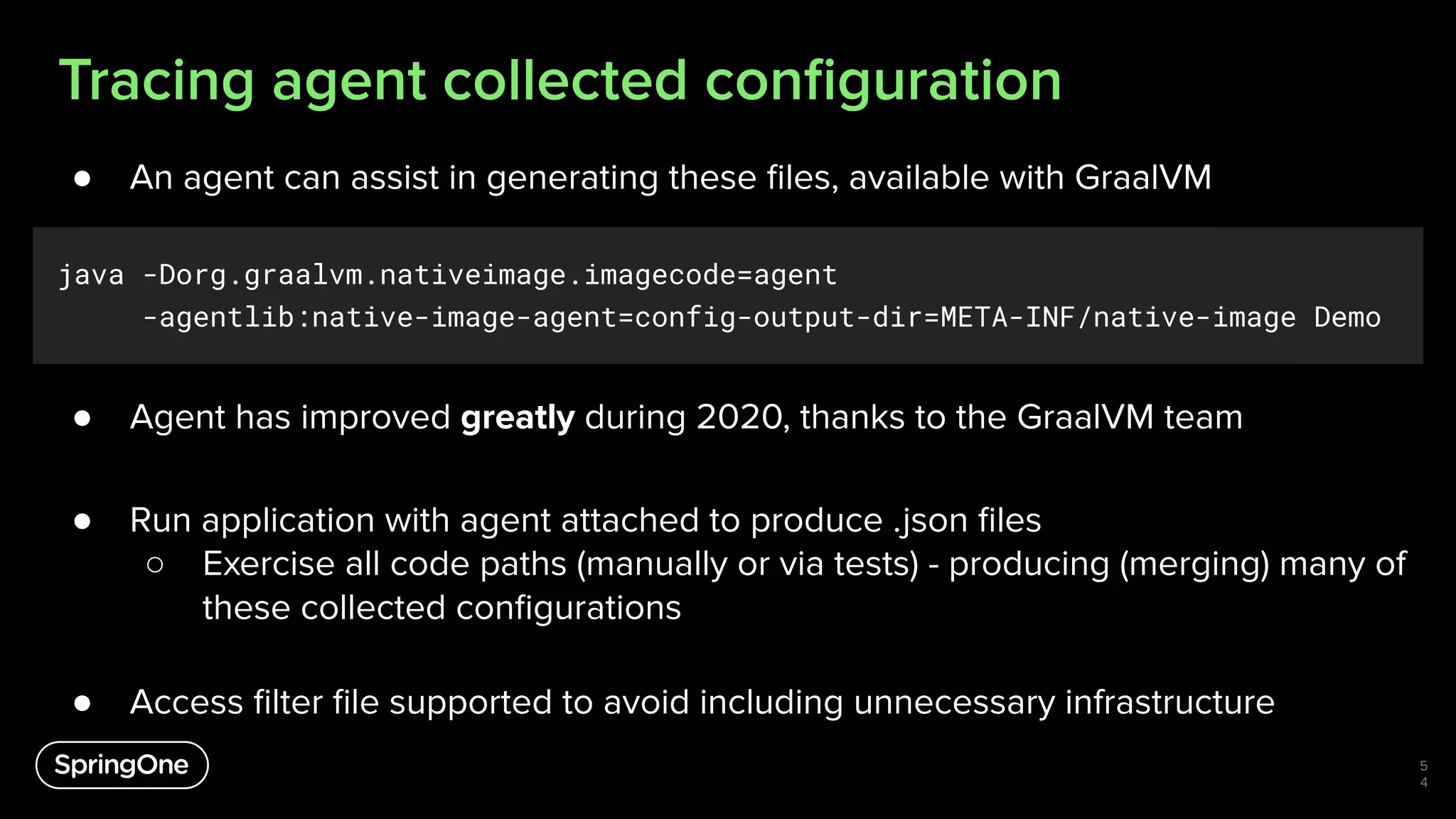 Tracing agent collected conﬁguration
● An agent can assist in generating these ﬁles, available with GraalVM
java -Dorg.graalvm.nativeimage.imagecode=agent
-agentlib:native-image-agent=config-output-dir=META-INF/native-image Demo
● Agent has improved greatly during 2020, thanks to the GraalVM team
● Run application with agent attached to produce .json ﬁles
○ Exercise all code paths (manually or via tests) - producing (merging) many of
these collected conﬁgurations
● Access ﬁlter ﬁle supported to avoid including unnecessary infrastructure
5
4
 