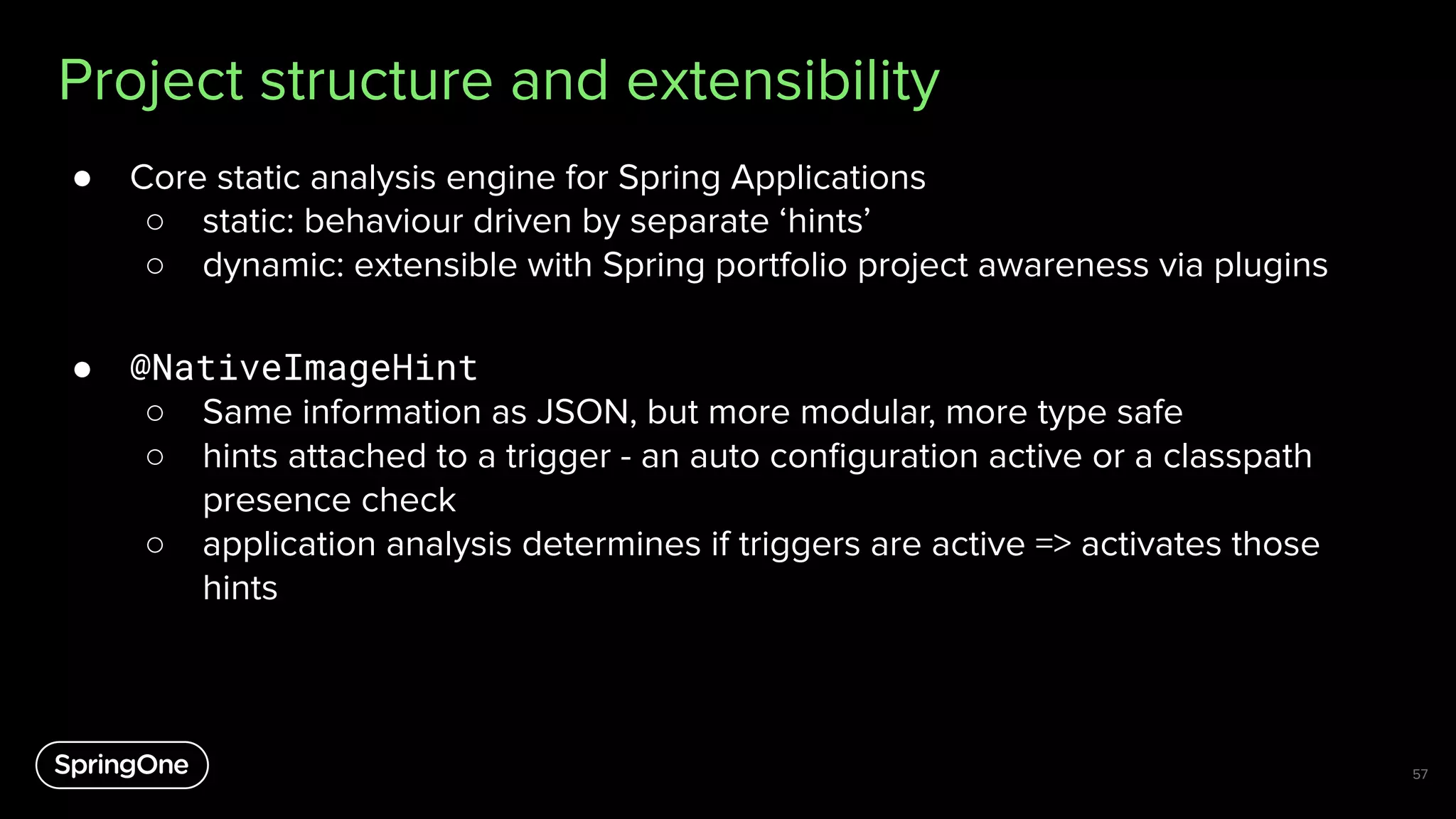 Project structure and extensibility
● Core static analysis engine for Spring Applications
○ static: behaviour driven by separate ‘hints’
○ dynamic: extensible with Spring portfolio project awareness via plugins
● @NativeImageHint
○ Same information as JSON, but more modular, more type safe
○ hints attached to a trigger - an auto conﬁguration active or a classpath
presence check
○ application analysis determines if triggers are active => activates those
hints
57
 