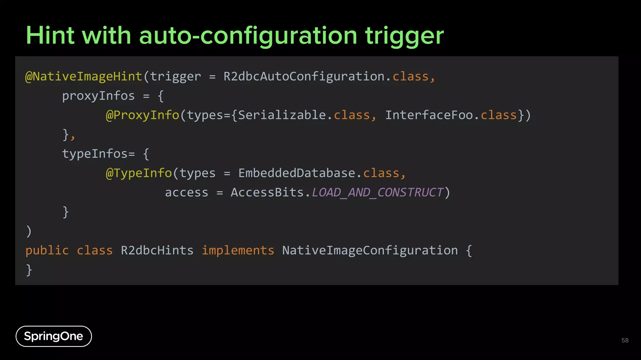 Hint with auto-conﬁguration trigger
@NativeImageHint(trigger = R2dbcAutoConfiguration.class,
proxyInfos = {
@ProxyInfo(types={Serializable.class, InterfaceFoo.class})
},
typeInfos= {
@TypeInfo(types = EmbeddedDatabase.class,
access = AccessBits.LOAD_AND_CONSTRUCT)
}
)
public class R2dbcHints implements NativeImageConfiguration {
}
58
 