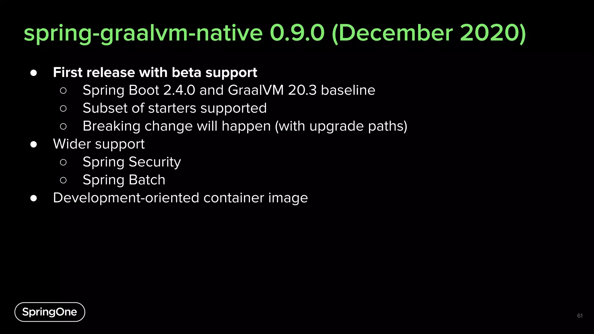 spring-graalvm-native 0.9.0 (December 2020)
● First release with beta support
○ Spring Boot 2.4.0 and GraalVM 20.3 baseline
○ Subset of starters supported
○ Breaking change will happen (with upgrade paths)
● Wider support
○ Spring Security
○ Spring Batch
● Development-oriented container image
61
 