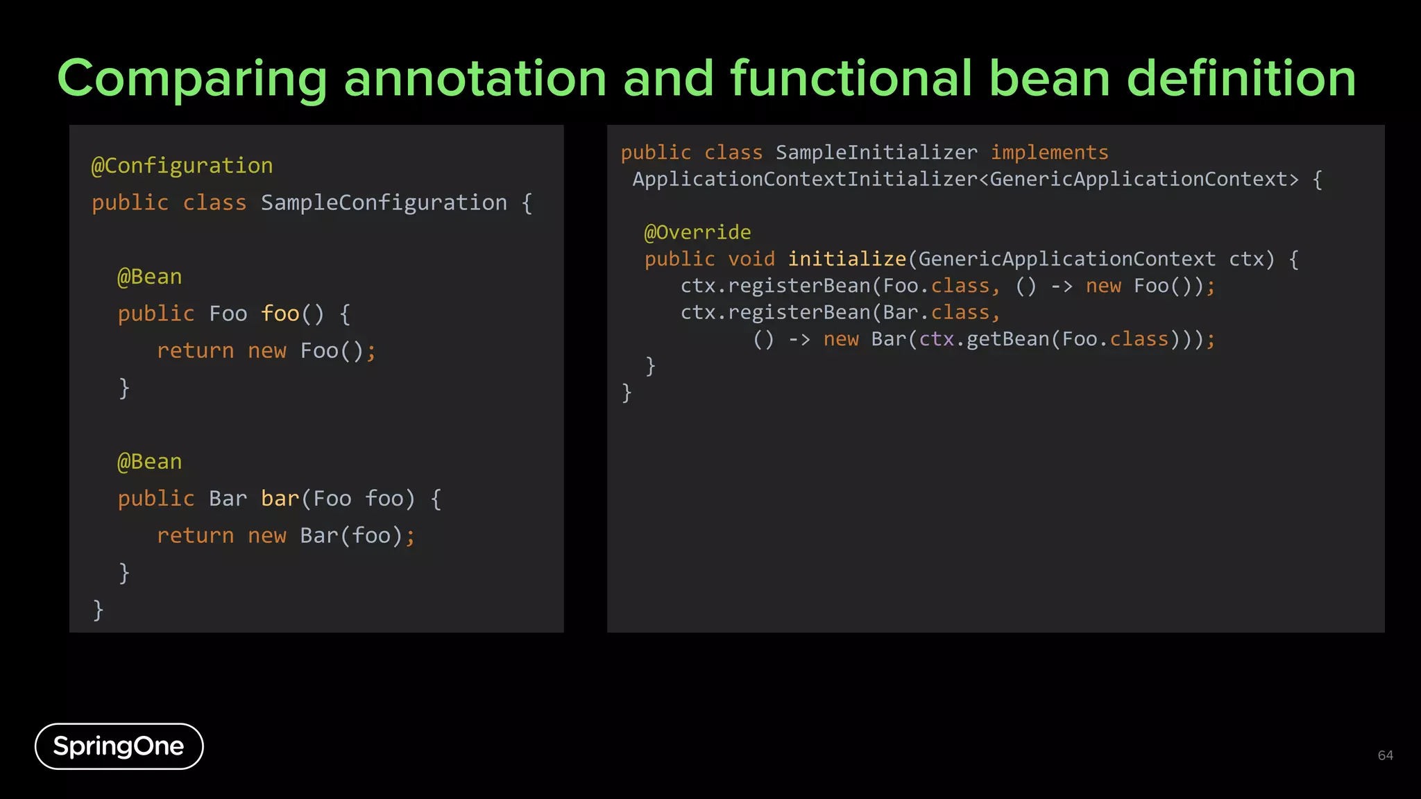 Comparing annotation and functional bean deﬁnition
@Configuration
public class SampleConfiguration {
@Bean
public Foo foo() {
return new Foo();
}
@Bean
public Bar bar(Foo foo) {
return new Bar(foo);
}
}
64
public class SampleInitializer implements
ApplicationContextInitializer<GenericApplicationContext> {
@Override
public void initialize(GenericApplicationContext ctx) {
ctx.registerBean(Foo.class, () -> new Foo());
ctx.registerBean(Bar.class,
() -> new Bar(ctx.getBean(Foo.class)));
}
}
 
