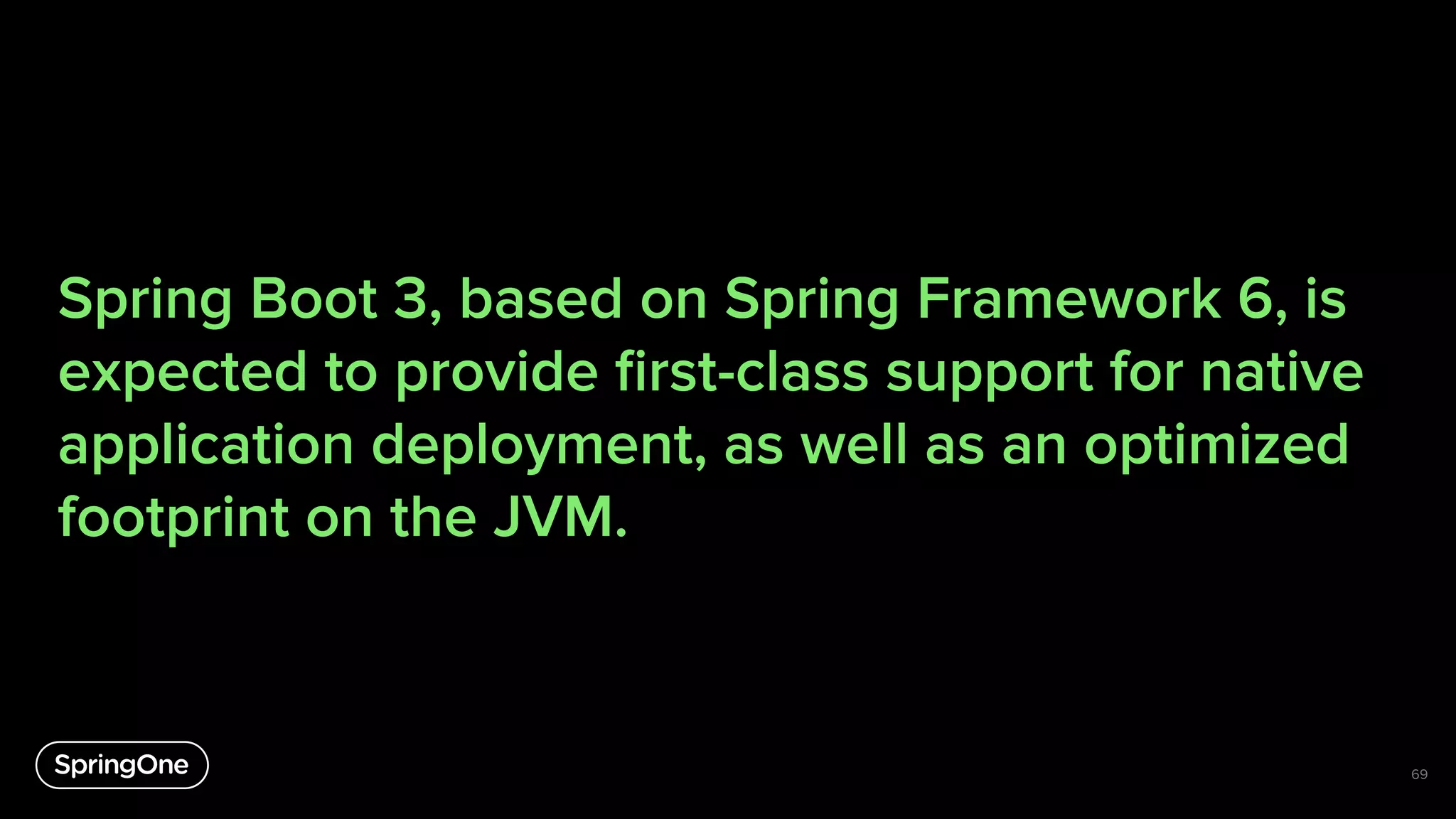 Spring Boot 3, based on Spring Framework 6, is
expected to provide ﬁrst-class support for native
application deployment, as well as an optimized
footprint on the JVM.
69
 