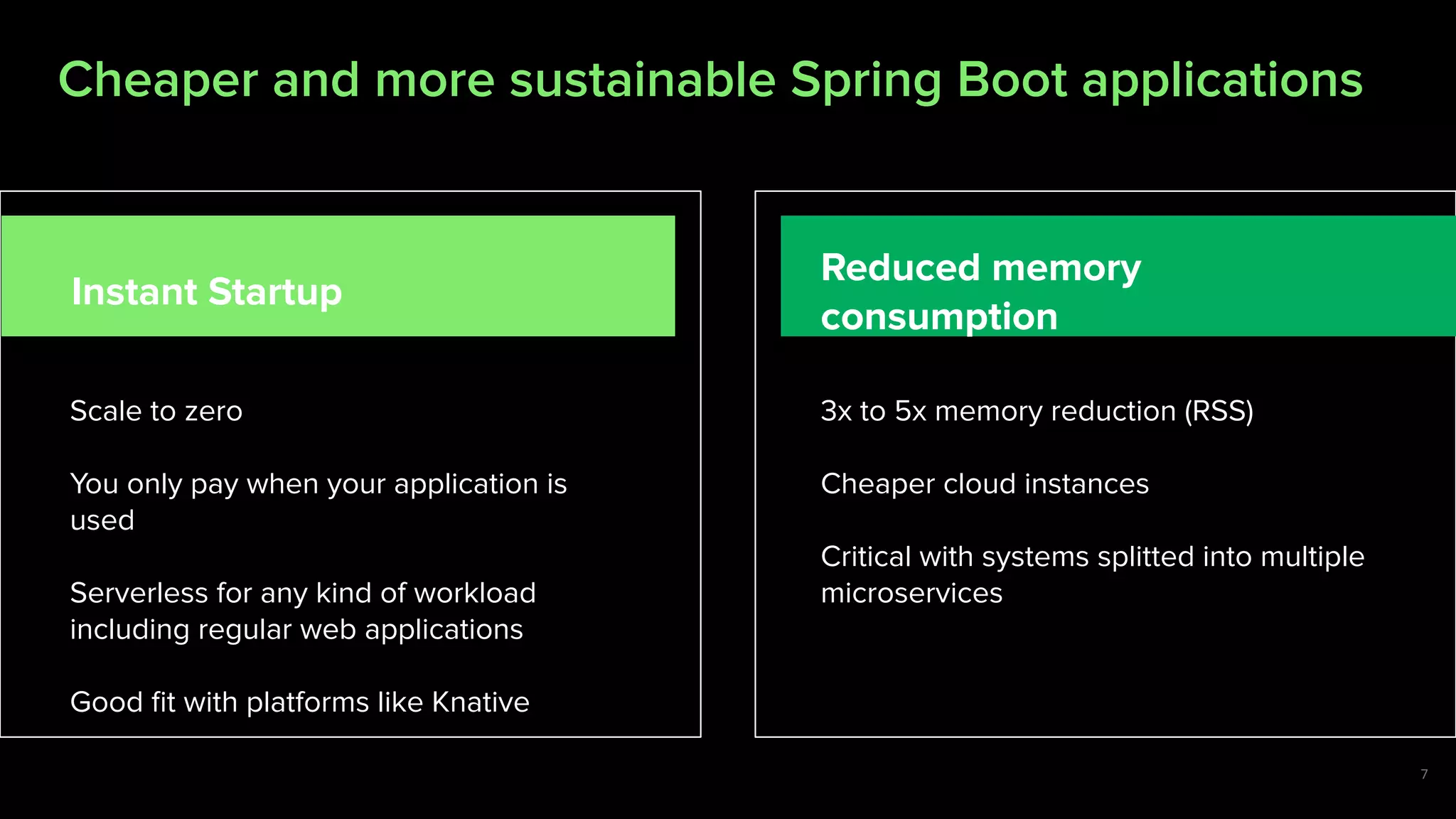 7
Scale to zero
You only pay when your application is
used
Serverless for any kind of workload
including regular web applications
Good ﬁt with platforms like Knative
3x to 5x memory reduction (RSS)
Cheaper cloud instances
Critical with systems splitted into multiple
microservices
Instant Startup
Reduced memory
consumption
Our goal is cheaper hosting of your Spring Boot applicationsCheaper and more sustainable Spring Boot applications
7
 