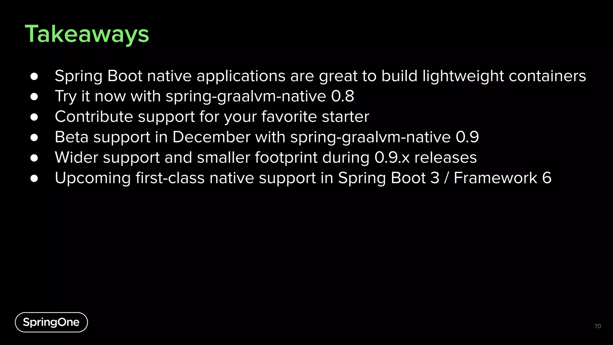 Takeaways
● Spring Boot native applications are great to build lightweight containers
● Try it now with spring-graalvm-native 0.8
● Contribute support for your favorite starter
● Beta support in December with spring-graalvm-native 0.9
● Wider support and smaller footprint during 0.9.x releases
● Upcoming ﬁrst-class native support in Spring Boot 3 / Framework 6
70
 