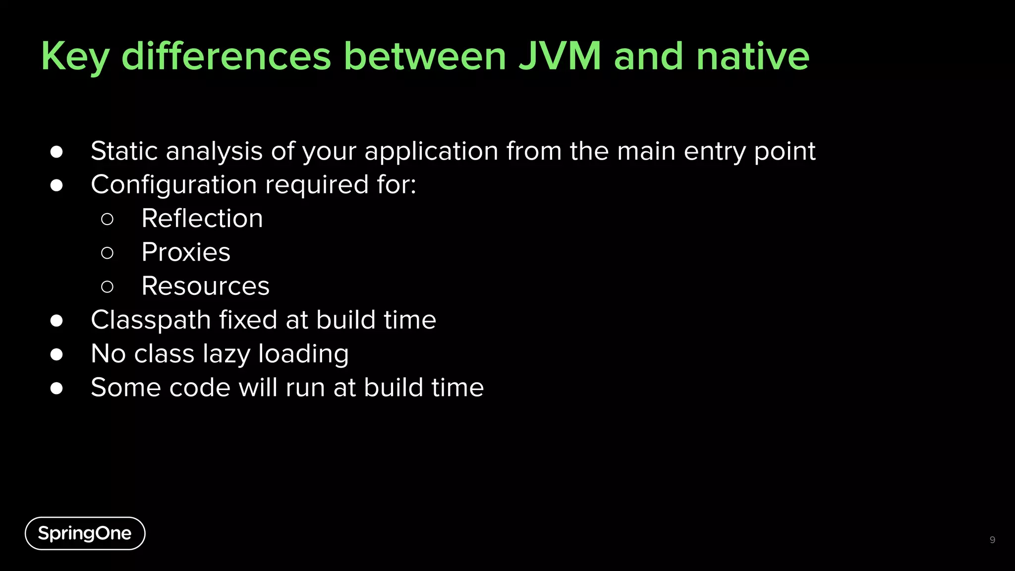 Key diﬀerences between JVM and native
9
● Static analysis of your application from the main entry point
● Conﬁguration required for:
○ Reﬂection
○ Proxies
○ Resources
● Classpath ﬁxed at build time
● No class lazy loading
● Some code will run at build time
 