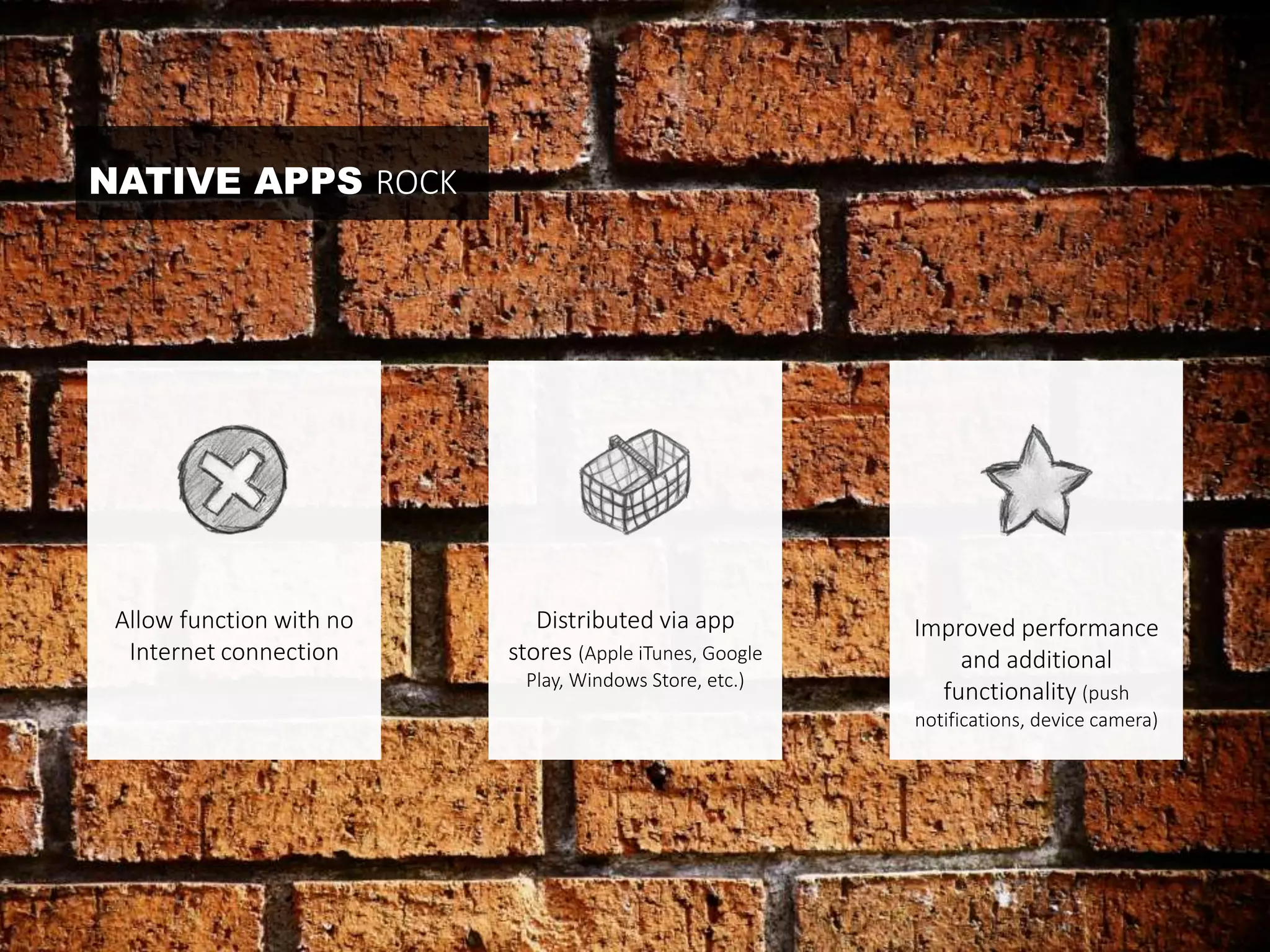 NATIVE APPS ROCK 
Allow function with no 
Internet connection 
Improved performance 
and additional 
functionality (push 
notifications, device camera) 
Distributed via app 
stores (Apple iTunes, Google 
Play, Windows Store, etc.) 
 