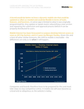 LAUNCHER APPS: BRIDGING THE GAP BETWEEN
NATIVE MOBILE APPLICATION AND MOBILE WEB BROWSER




A brand would do better to have a dynamic mobile site that could be
updated as often as needed and could be flexible in terms of tools,
features, and functions. A native app is limited to what it was originally
programmed for. Any update or tweak means relaunching a new version
and repeating the submission and approval process before it can be
properly distributed to users.

Mobile Internet has been forecasted to outpace desktop Internet access as
soon as 2013 by Gartner, and in 5 years by Morgan Stanley. Given this and
a host of other similar forecasts, the shift to mobile is inevitable – the
differences are only as to when it will happen.




Companies and brands therefore have to be prepared for this and must
take steps to stay competitive online. A mobile site will soon become as
critical and as ubiquitous as the website is today.
 