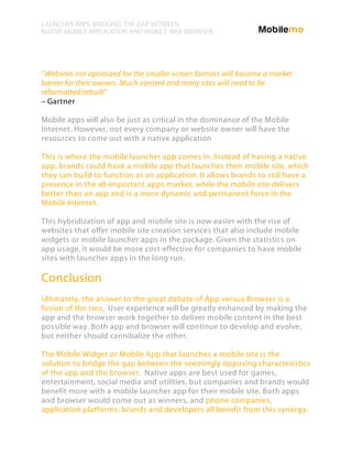 LAUNCHER APPS: BRIDGING THE GAP BETWEEN
NATIVE MOBILE APPLICATION AND MOBILE WEB BROWSER




“Websites not optimized for the smaller-screen formats will become a market
barrier for their owners. Much content and many sites will need to be
reformatted/rebuilt”
– Gartner

Mobile apps will also be just as critical in the dominance of the Mobile
Internet. However, not every company or website owner will have the
resources to come out with a native application

This is where the mobile launcher app comes in. Instead of having a native
app, brands could have a mobile app that launches their mobile site, which
they can build to function as an application. It allows brands to still have a
presence in the all-important apps market, while the mobile site delivers
better than an app and is a more dynamic and permanent force in the
Mobile Internet.

This hybridization of app and mobile site is now easier with the rise of
websites that offer mobile site creation services that also include mobile
widgets or mobile launcher apps in the package. Given the statistics on
app usage, it would be more cost-effective for companies to have mobile
sites with launcher apps in the long run.

Conclusion
Ultimately, the answer to the great debate of App versus Browser is a
fusion of the two. User experience will be greatly enhanced by making the
app and the browser work together to deliver mobile content in the best
possible way. Both app and browser will continue to develop and evolve,
but neither should cannibalize the other.

The Mobile Widget or Mobile App that launches a mobile site is the
solution to bridge the gap between the seemingly opposing characteristics
of the app and the browser. Native apps are best used for games,
entertainment, social media and utilities, but companies and brands would
benefit more with a mobile launcher app for their mobile site. Both apps
and browser would come out as winners, and phone companies,
application platforms, brands and developers all benefit from this synergy.
 