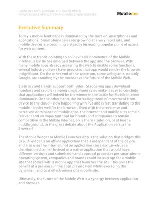 LAUNCHER APPS: BRIDGING THE GAP BETWEEN
NATIVE MOBILE APPLICATION AND MOBILE WEB BROWSER



Executive Summary
Today's mobile landscape is dominated by the buzz on smartphones and
applications. Smartphone sales are growing at a very rapid rate, and
mobile devices are becoming a steadily increasing popular point of access
for web content.

With these trends pointing to an inevitable dominance of the Mobile
Internet, a battle has emerged between the app and the browser. With
many mobile apps already accessing the web to enable some functions,
several industry players have predicted that app would render the browser
insignificant. On the other end of the spectrum, some web giants, notably
Google, are standing by the browser as the future of the Mobile Web.

Statistics and trends support both sides. Staggering apps download
numbers and rapidly ramping smartphone sales make it easy to conclude
that applications will indeed be the winner in the battle for Mobile Internet
dominance. On the other hand, the increasing trend of movement from
device to the cloud – now happening with PCs and is fast translating to the
mobile – bodes well for the browser. Even with the prevalence and
perceived dominance of mobile apps, the browser and mobile sites remain
relevant and an important tool for brands and companies to remain
competitive in the Mobile Internet. So is there a solution, or at least a
middle ground, to the great debate about the Application versus the
Browser?

The Mobile Widget or Mobile Launcher App is the solution that bridges this
gap. A widget is an offline application that is independent of the device
and also uses the Internet, not an application store exclusively, as a
distribution channel. Instead of a native application that would have
different versions and submission and approval processes per smartphone
operating system, companies and brands could instead opt for a mobile
site that comes with a mobile app that launches the site. This gives the
benefit of a presence in the apps playing field while leveraging the
dynamism and cost effectiveness of a mobile site.

Ultimately, the future of the Mobile Web is a synergy between application
and browser.
 