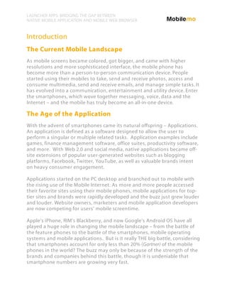 LAUNCHER APPS: BRIDGING THE GAP BETWEEN
NATIVE MOBILE APPLICATION AND MOBILE WEB BROWSER


Introduction
The Current Mobile Landscape
As mobile screens became colored, got bigger, and came with higher
resolutions and more sophisticated interface, the mobile phone has
become more than a person-to-person communication device. People
started using their mobiles to take, send and receive photos, access and
consume multimedia, send and receive emails, and manage simple tasks. It
has evolved into a communication, entertainment and utility device. Enter
the smartphones, which wove together messaging, voice, data and the
Internet – and the mobile has truly become an all-in-one device.

The Age of the Application
With the advent of smartphones came its natural offspring – Applications.
An application is defined as a software designed to allow the user to
perform a singular or multiple related tasks. Application examples include
games, finance management software, office suites, productivity software,
and more. With Web 2.0 and social media, native applications became off-
site extensions of popular user-generated websites such as blogging
platforms, Facebook, Twitter, YouTube, as well as valuable brands intent
on heavy consumer engagement.

Applications started on the PC desktop and branched out to mobile with
the rising use of the Mobile Internet. As more and more people accessed
their favorite sites using their mobile phones, mobile applications for top-
tier sites and brands were rapidly developed and the buzz just grew louder
and louder. Website owners, marketers and mobile application developers
are now competing for users' mobile screentime.

Apple's iPhone, RIM’s Blackberry, and now Google's Android OS have all
played a huge role in changing the mobile landscape – from the battle of
the feature phones to the battle of the smartphones, mobile operating
systems and mobile applications. But is it really THE big battle, considering
that smartphones account for only less than 20% (Gartner) of the mobile
phones in the world? The buzz may only be because of the strength of the
brands and companies behind this battle, though it is undeniable that
smartphone numbers are growing very fast.
 