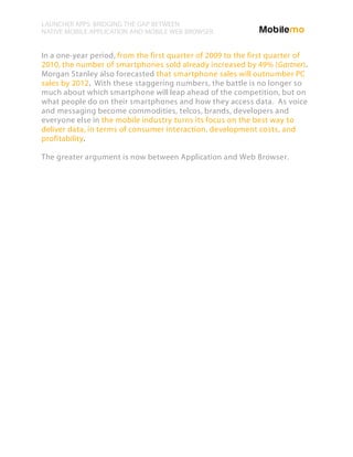 LAUNCHER APPS: BRIDGING THE GAP BETWEEN
NATIVE MOBILE APPLICATION AND MOBILE WEB BROWSER


In a one-year period, from the first quarter of 2009 to the first quarter of
2010, the number of smartphones sold already increased by 49% (Gartner).
Morgan Stanley also forecasted that smartphone sales will outnumber PC
sales by 2012. With these staggering numbers, the battle is no longer so
much about which smartphone will leap ahead of the competition, but on
what people do on their smartphones and how they access data. As voice
and messaging become commodities, telcos, brands, developers and
everyone else in the mobile industry turns its focus on the best way to
deliver data, in terms of consumer interaction, development costs, and
profitability.

The greater argument is now between Application and Web Browser.
 