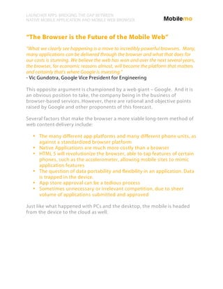LAUNCHER APPS: BRIDGING THE GAP BETWEEN
NATIVE MOBILE APPLICATION AND MOBILE WEB BROWSER



“The Browser is the Future of the Mobile Web”
“What we clearly see happening is a move to incredibly powerful browsers. Many,
many applications can be delivered through the browser and what that does for
our costs is stunning. We believe the web has won and over the next several years,
the browser, for economic reasons almost, will become the platform that matters
and certainly that's where Google is investing.”
- Vic Gundotra, Google Vice President for Engineering

This opposite argument is championed by a web giant – Google. And it is
an obvious position to take, the company being in the business of
browser-based services. However, there are rational and objective points
raised by Google and other proponents of this forecast.

Several factors that make the browser a more viable long-term method of
web content delivery include:

   • The many different app platforms and many different phone units, as
     against a standardized browser platform
   • Native Applications are much more costly than a browser
   • HTML 5 will revolutionize the browser, able to tap features of certain
     phones, such as the accelerometer, allowing mobile sites to mimic
     application features
   • The question of data portability and flexibility in an application. Data
     is trapped in the device.
   • App store approval can be a tedious process
   • Sometimes unnecessary or irrelevant competition, due to sheer
     volume of applications submitted and approved

Just like what happened with PCs and the desktop, the mobile is headed
from the device to the cloud as well.
 