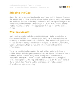LAUNCHER APPS: BRIDGING THE GAP BETWEEN
NATIVE MOBILE APPLICATION AND MOBILE WEB BROWSER


Bridging the Gap
Given the two strong and vastly polar sides on the direction and future of
the mobile web, is there a logical, viable middle point or a way to connect
the two sides without discarding their merits and taking advantage of the
most valid points? There is – the widget or LAUNCHER APP that opens a
mobile site, instead of a native application that resides on the mobile
device.

What is a widget?
A widget is a small stand-alone application that can be installed on a
device or embedded on a site (webpage, blog, social media profile, for
example). It allows users to instantly access web and mobile applications
or sites. Some of more popular uses of widgets are for clocks, calendars,
weather, time zone, flight status, and other important real-time
information.

There are two kinds of widgets – the web widget and the desktop or
mobile widget. Web widgets are embedded onto sites, such as the Twitter
updates, Flicker streams, blog feeds, or any other small boxes of
interactive information often seen on sidebars of websites, blogs and
social media profiles. Desktop and mobile widgets, on the other hand, are
those installed on PCs and mobile phones and are not necessarily
dependent on web connection.
 