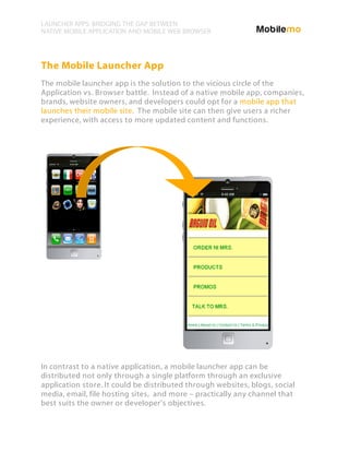 LAUNCHER APPS: BRIDGING THE GAP BETWEEN
NATIVE MOBILE APPLICATION AND MOBILE WEB BROWSER




The Mobile Launcher App
The mobile launcher app is the solution to the vicious circle of the
Application vs. Browser battle. Instead of a native mobile app, companies,
brands, website owners, and developers could opt for a mobile app that
launches their mobile site. The mobile site can then give users a richer
experience, with access to more updated content and functions.




In contrast to a native application, a mobile launcher app can be
distributed not only through a single platform through an exclusive
application store. It could be distributed through websites, blogs, social
media, email, file hosting sites, and more – practically any channel that
best suits the owner or developer’s objectives.
 