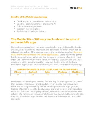 LAUNCHER APPS: BRIDGING THE GAP BETWEEN
NATIVE MOBILE APPLICATION AND MOBILE WEB BROWSER



Benefits of the Mobile Launcher App

   •   Quick way to access relevant information
   •   Good for brand awareness and online PR
   •   Enhances user experience
   •   Excellent marketing tool
   •   Adds value to website visitors


The Mobile Site – Still very much relevant in spite of
native mobile apps
Games have always been the most downloaded apps, followed by books,
utilities, and social media. However, the download numbers must not be
taken at face value. Although games are the most downloaded, the most
USED are the social media and utility applications. Users download games
for the entertainment value and due to a good measure of curiosity, but
often use them only for several times. In contrast, users stick to the social
media and utility applications that they like. And in spite of the huge
number of applications available from app stores, consider the following:

      AVERAGE NUMBER OF APPS USERS HAVE ON THEIR PHONES
   iPhone      Android      Palm      Windows      Blackberry
     37          22          14          13            10


Marketers and developers need to find the key for their apps to be part of
that average. Companies and brands keen on mobile marketing must
think and strategize carefully before treading on mobile apps ground.
Instead of jumping into the bandwagon, brand strategists and marketers
must first consider the urgency of need, relevance, cost implications, and
returns of a native app versus a mobile app that launches their mobile site.
Any app must be of high value to the user for it to be retained and used
regularly.
 