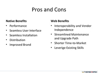 Pros and Cons
Native Benefits
• Performance
• Seamless User Interface
• Seamless Installation
• Distribution
• Improved Brand
Web Benefits
• Interoperability and Vendor
Independence
• Streamlined Maintenance
and Upgrade Path
• Shorter Time-to-Market
• Leverige Existing Skills
 