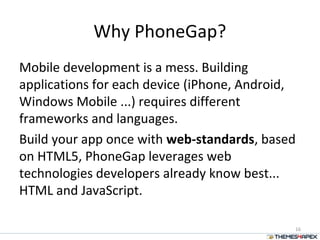 Why PhoneGap?
Mobile development is a mess. Building
applications for each device (iPhone, Android,
Windows Mobile ...) requires different
frameworks and languages.
Build your app once with web-standards, based
on HTML5, PhoneGap leverages web
technologies developers already know best...
HTML and JavaScript.
16
 