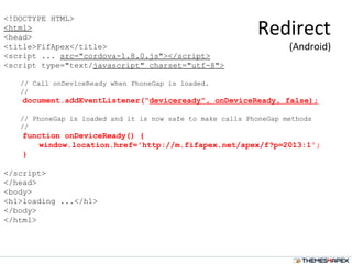 <!DOCTYPE HTML>
<html>
<head>
<title>FifApex</title>
<script ... src="cordova-1.8.0.js"></script>
<script type="text/javascript" charset="utf-8">
// Call onDeviceReady when PhoneGap is loaded.
//
document.addEventListener("deviceready", onDeviceReady, false);
// PhoneGap is loaded and it is now safe to make calls PhoneGap methods
//
function onDeviceReady() {
window.location.href='http://m.fifapex.net/apex/f?p=2013:1';
}
</script>
</head>
<body>
<h1>loading ...</h1>
</body>
</html>
Redirect
(Android)
 