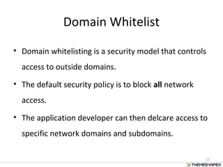 Domain Whitelist
• Domain whitelisting is a security model that controls
access to outside domains.
• The default security policy is to block all network
access.
• The application developer can then delcare access to
specific network domains and subdomains.
22
 