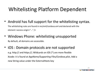 Whitelisting Platform Dependent
• Android has full support for the whitelisting syntax.
The whitelisting rules are found in res/xml/cordova.xml and declared with the
element <access origin="..." />
• Windows Phone: whitelisting unsupported
By default, all domains are accessible.
• iOS : Domain protocols are not supported
e.g. http:// and https://; Wildcards on iOS (*) are more flexible
Xcode: it is found at AppName/Supporting Files/Cordova.plist, Add a
new String value under the ExternalHosts key
23
 