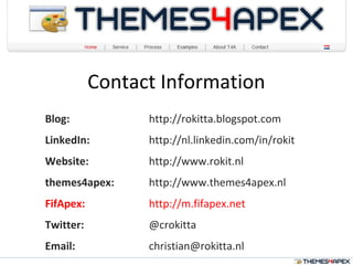 Contact Information
Blog: http://rokitta.blogspot.com
LinkedIn: http://nl.linkedin.com/in/rokit
Website: http://www.rokit.nl
themes4apex: http://www.themes4apex.nl
FifApex: http://m.fifapex.net
Twitter: @crokitta
Email: christian@rokitta.nl
 