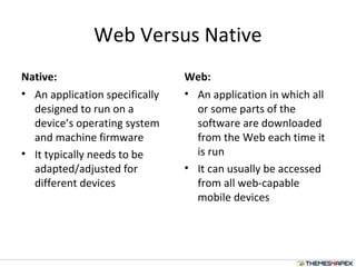 Web Versus Native
Native:
• An application specifically
designed to run on a
device’s operating system
and machine firmware
• It typically needs to be
adapted/adjusted for
different devices
Web:
• An application in which all
or some parts of the
software are downloaded
from the Web each time it
is run
• It can usually be accessed
from all web-capable
mobile devices
 