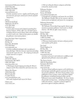 International Pollination Systems                                 A Web site selling the Western subspecies of the blue
16645 Plum Rd.                                                    orchard bee; based in Utah.
Caldwell, ID 83605
                                                                Pollinator Paradise
(208) 990-1390
                                                                31140 Circle Dr.
www.pollination.com
                                                                Parma, ID 83660
  Provides consultant services, supplies and breeding stock
                                                                www.pollinatorparadise.com
  of various bee species for commercial orchards and ﬁeld
                                                                  A manufacturer of leafcutter and mason bee nest blocks.
  crop growers.
                                                                  The Pollinator Paradise Web site has extensive informa-
JFNew                                                             tional articles on leafcutter and mason bee management.
708 Roosevelt Road
                                                                Pollinator Partnership
Walkerton, IN 46574
                                                                www.pollinator.org
(574) 586-3400
                                                                  The Pollinator Partnership brings together diverse orga-
www.jfnew.com
                                                                  nizations to promote pollinator conservation in North
  A native plant nursery and ecological consulting ﬁrm
                                                                  America. The Web site oﬀers many resources.
  based in Indiana. JFNew oﬀers over 355 plant species
  including tall grass prairie plants (both seeds and plugs),   Prairie Nursery
  as well as native trees. Many of their plants are suitable    PO Box 306
  for pollinator conservation projects.                         Westﬁeld, WI 53964
                                                                1-800-Gro-Wild
Jonesville Paper Tube Corporation                               www.prairienursery.com
540 Beck St.                                                      A Wisconsin-based producer of native tall grass prairie
PO Box 39                                                         seeds and ﬂats of live plants.
Jonesville, MI 49250
(517) 849-9963                                                  Star Seed
www.papertube.com                                               North Highway 14
  A custom cardboard and paper tube manufacturer,               PO Box 504
  Jonesville Paper Tube has extensive experience providing      Beloit, KS 67420
  materials for mason bee nests. The company provides free      1-800-782-7611
  sample materials on request.                                  www.gostarseed.com
                                                                  A producer of western and midwestern wildﬂower seed
Knox Cellars                                                      appropriate for pollinator conservation eﬀ orts.
25724 NE 10th St.
Sammamish, WA 98074                                             The Xerces Society
(206) 849-5065                                                  4828 SE Hawthorne Blvd.
www.knoxcellars.com                                             Portland, OR 97215
  A Washington-based company providing the Western              (503) 232-6639
  subspecies of the blue orchard bee and mason bee nests.       www.xerces.org
                                                                  The Xerces Society’s pollinator program works with farmers,
Mason Bee Homes                                                   land managers and public agencies to promote the conserva-
2460 Oakes Rd.                                                    tion of native pollinators. The Xerces Society produces many
Black Creek, BC                                                   publications on how to protect, restore and enhance habitat
Canada V9J 1J1                                                    for pollinators (including Farming for Bees and the
www.masonbeehomes.com                                             Pollinator Conservation Handbook). The Xerces Society
  Sells small, backyard-style mason bee houses.                   also provides training events – including workshops, farm
Osmia.com                                                         walks and seminars – and direct technical support to
www.osmia.com                                                     government agencies and farm industries.




Page 24      ATTRA                                                                      Alternative Pollinators: Native Bees
 