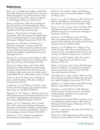References
Black, S. H., N. Hodges, M. Vaughan, and M. Shep-         Johansen, E. W., and D. F. Mayer. 1990. Pollinator
herd. 2008. Pollinators in Natural Areas: A Primer on     Protection: A Bee and Pesticide Handbook. Cheshire,
Habitat Management. 8 pp. Portland: Xerces Society        CT: Wicwas Press.
for Invertebrate Conservation. www.xerces.org/pubs_
merch/Managing_Habitat_for_Pollinators.htm                Kearns, C. A., and J. D. Thompson. 2001. The Natural
                                                          History of Bumblebees. A Sourcebook for Investiga-
Bosch, J. and W. Kemp. 2001. How to Manage the            tions. Boulder: University Press of Colorado. 130pp.
Blue Orchard Bee as an Orchard Pollinator. 88 pp.
Beltsville: Sustainable Agriculture Network. www.sare.    Kearns, C. A., D. A. Inouye, and N. M. Waser. 1998.
org/publications/bee/blue_orchard_bee.pdf                 Endangered mutualisms: the conservation of plant-
                                                          pollinator interactions. Annual Review of Ecology &
Carvell, C., W. R. Meek, R. P. Pywell, and M.             Systematics. 29:83-113.
Nowakowski. 2004. The response of foraging bumble-
bees to successional changes in newly created arable      Kremen, C., N. M. Williams, and R. W. Thorp.
ﬁeld margins. Biological Conservation 118:327-339.        2002. Crop pollination from native bees at risk from
                                                          agricultural intensiﬁcation. Proceedings of the National
Decourtye, A., J. Devillers, E. Genecque, K. Le           Academy of Sciences 99:16812-16816.
Menach, H. Budzinski, S. Cluzeau, and M. H.
Pham-Delegue. 2004. Comparative sublethal toxicity        Kremen, C., N. M. Williams, R. L. Bugg, J. P. Fay,
of nine pesticides on olfactory performances of the       and R. W. Thorp. 2004. The area requirements of an
honeybee Apis mellifera. Pesticide Biochemistry and       ecosystem service: crop pollination by native bee com-
Physiology 78:83-92.                                      munities in California. Ecology Letters 7:1109-1119.
Desneaux, N., A. Decourtye, and J. Delpuech. 2007.        Losey, J. E., and M. Vaughan. 2006. The economic
The sublethal eﬀects of pesticides on beneﬁcial arthro-   value of ecological services provided by insects.
pods. Annual Review of Entomology 52:81-106.              Bioscience 56:311-323.
Evans, E., R. Thorp, S. Jepsen, and S. Black. 2008.       Mader, E., M. Spivak, and E. Evans. 2010. Managing
Status Review of Three Formerly Common Bumble             Alternative Pollinators: A Handbook for Beekeepers,
Bee Species. 63 pp. Portland: The Xerces Society for      Growers, and Conservationists. 167 pp. Beltsville:
Invertebrate Conservation. www.xerces.org/wp-content/     Sustainable Agriculture Network.
uploads/2009/03/xerces_2008_bombus_status_review.pdf
                                                          McFrederick, Q. S., and G. LeBuhn. 2006. Are urban
Frankie, G. W., R. W. Thorp, M. H. Schindler, B.          parks refuges for bumble bees Bombus spp. (Hymenop-
Ertter, and M. Przybylski. 2002. Bees in Berkeley?        tera: Apidae)? Biological Conservation 129:372-382.
Fremontia 30(3-4):50-58.
                                                          Michener, C. D. 2000. The Bees of the World. 913 pp.
Greenleaf, S. S., N. M. Williams, R. Winfree, and C.      Baltimore: John Hopkins University Press.
Kremen. 2007. Bee foraging ranges and their relation-
ship to body size. Oecologia 153:589-596                  Morandin, L., and M. Winston. 2006. Pollinators
                                                          provide economic incentive to preserve natural land
Hartley, M. K., W. E. Rogers, E. Siemann, and J. Grace.   in agroecosystems. Agriculture, Ecosystems and
2007. Responses of prairie arthropod communities to ﬁre   Environment 116:289-292.
and fertilizer: balancing plant and arthropod conserva-
tion. American Midland Naturalist 157:92-105.             National Research Council (NRC) Committee on Sta-
                                                          tus of Pollinators in North America. 2007. Status of
Javorek, S. K., K. E. Mackenzie, and S. P. Vander         Pollinators in North America. Washington, DC: The
Kloet. 2002. Comparative pollination eﬀectiveness         National Academies Press.
among bees (Hymenoptera: Apoidea) on lowbush blue-
berry (Ericaceae: Vaccinium angustifolium). Annals of     O’Toole, C., and A. Raw. 1999. Bees of the World, 192
the Entomological Society of America 95:345-351.          pp. London: Blandford.
Johansen, C. A. 1977. Pesticides and pollinators.         Ozkan, H. E. 2000. Reducing Spray Drift. Ohio State
Annual Review of Entomology 22:177-192.                   University Extension Bulletin. 816-00. Columbus, OH.


www.attra.ncat.org                                                                           ATTRA       Page 25
 
