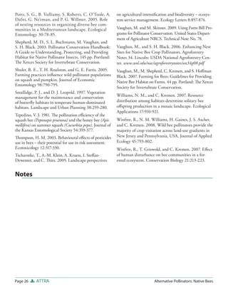 Potts, S. G., B. Vulliamy, S. Roberts, C. O’Toole, A.       on agricultural intensiﬁcation and biodiversity – ecosys-
Dafni, G. Ne’eman, and P. G. Willmer. 2005. Role            tem service management. Ecology Letters 8:857-874.
of nesting resources in organizing diverse bee com-
munities in a Mediterranean landscape. Ecological           Vaughan, M. and M. Skinner. 2009. Using Farm Bill Pro-
Entomology 30:78-85.                                        grams for Pollinator Conservation. United States Depart-
                                                            ment of Agriculture NRCS. Technical Note No. 78.
Shepherd, M. D., S. L. Buchmann, M. Vaughan, and
S. H. Black. 2003. Pollinator Conservation Handbook:        Vaughan, M., and S. H. Black. 2006. Enhancing Nest
A Guide to Understanding, Protecting, and Providing         Sites for Native Bee Crop Pollinators. Agroforestry
Habitat for Native Pollinator Insects. 145 pp. Portland:    Notes 34. Lincoln: USDA National Agroforestry Cen-
The Xerces Society for Invertebrate Conservation.           ter. www.unl.edu/nac/agroforestrynotes/an34g08.pdf
Shuler, R. E., T. H. Roulston, and G. E. Farris. 2005.      Vaughan, M., M. Shepherd, C. Kremen, and S. Hoﬀman
Farming practices inﬂuence wild pollinator populations      Black. 2007. Farming for Bees: Guidelines for Providing
on squash and pumpkin. Journal of Economic                  Native Bee Habitat on Farms. 44 pp. Portland: The Xerces
Entomology 98:790-795.
                                                            Society for Invertebrate Conservation.
Smallidge, P. J., and D. J. Leopold. 1997. Vegetation
management for the maintenance and conservation             Williams, N. M., and C. Kremen. 2007. Resource
of butterﬂy habitats in temperate human-dominated           distribution among habitats determine solitary bee
habitats. Landscape and Urban Planning 38:259-280.          oﬀspring production in a mosaic landscape. Ecological
                                                            Applications 17:910-921.
Tepedino, V. J. 1981. The pollination eﬃciency of the
squash bee (Peponapis pruinosa) and the honey bee (Apis     Winfree, R., N. M. Williams, H. Gaines, J. S. Ascher,
mellifera) on summer squash (Cucurbita pepo). Journal of    and C. Kremen. 2008. Wild bee pollinators provide the
the Kansas Entomological Society 54:359-377.                majority of crop visitation across land-use gradients in
Thompson, H. M. 2003. Behavioural eﬀects of pesticides      New Jersey and Pennsylvania, USA. Journal of Applied
use in bees – their potential for use in risk assessment.   Ecology 45:793-802.
Ecotoxicology 12:317-330.                                   Winfree, R., T. Griswold, and C. Kremen. 2007. Eﬀect
Tscharntke, T., A.-M. Klein, A. Kruess, I. Steﬀan-          of human disturbance on bee communities in a for-
Dewenter, and C. Thies. 2005. Landscape perspectives        ested ecosystem. Conservation Biology 21:213-223.


Notes




Page 26     ATTRA                                                                 Alternative Pollinators: Native Bees
 