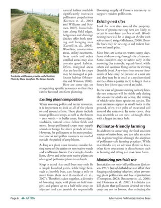 natural habitat available     blooming supply of f lowers necessary to
                                               significantly increases       support resident pollinators.
                                               pollinator populations
                                               (Kremen et. al., 2004         Existing nest sites
                                               and Williams and Kre-
                                                                             Look for nest sites around the property.
                                               men, 2007). Linear hab-
                                                                             Nests of ground-nesting bees are likely to
                                               itats along field edges,
                                                                             occur in semi-bare patches of soil. Wood-
                                               hedgerows and drainage
                                                                             nesting bees will be in snags or shrubs with
                                               ditches oﬀer both nest-
                                                                             soft-centered twigs (Michener, 2000). Bum-
                                               ing and foraging sites
                                                                             ble bees may be nesting in old rodent bur-
                                               (Carvell et. al., 2004).
                                                                             rows or brush piles.
                                               Woodlots, conservation
                                               areas, utility easements,     Most bees are active on warm sunny days,
                                               farm roads and other          from mid-morning through the afternoon.
                                               untilled areas may also       Some, however, may be active early in the
                                               contain good habitat.         morning (for example, squash bees), while
                                               Often, marginal areas         others will continue ﬂying late in the evening
                                               that are less ﬁt for crops    (bumble bees). Anywhere from one to thou-
                                               may be managed as pol-        sands of bees may be present at a nest site
Trackside wildﬂowers provide useful habitat.
Photo by Mace Vaughan, The Xerces Society.
                                               linator habitat (Moran-       and they may be as small as a medium-sized
                                               din and Winston, 2006).       ant (less than a quarter inch) to larger than a
                                               Here are some tips on         honey bee (three-quarters of an inch).
                           recognizing speciﬁc resources so that they
                                                                             In the case of ground-nesting solitary bees,
                           can be factored into farm planning.
                                                                             the nest entrance will be visible only during
                                                                             the season the adults are active, the timing
                         Existing plant composition                          of which varies from species to species. The
                         When assessing pollen and nectar resources,         nest entrances appear as small holes in the
                         it is important to look at all of the plants        ground, often with piles of excavated soil
                         on and around a farm. These plants include          around the entrance. In some cases, they
                         insect-pollinated crops, as well as the ﬂowers      may resemble an ant nest, although often
                         – even weeds – in buﬀer areas, forest edges,        with a larger entrance hole.
                         roadsides, natural areas, fallow ﬁelds and
                         more. Insect-pollinated crops may supply            Pollinator-friendly farming
                         abundant forage for short periods of time.
                                                                             In addition to conserving the food and nest
                         However, for pollinators to be most produc-
                                                                             sources of native bees, you can take an active
                         tive, nectar and pollen resources are needed
                                                                             role in protecting bees through the adoption
                         outside the period of crop bloom.
                                                                             of pollinator-safe farming practices. While
                         As long as a plant is not invasive, consider let-   insecticides are an obvious threat to bees,
                         ting some of the native or non-native weeds         other farm operations or disturbances such
                         and wildﬂowers bloom. For example, dande-           as burning and tilling can also cause harm.
                         lions, clover and other non-native plants are
                         often good pollinator plants in orchards.           Minimizing pesticide use
                         Keep in mind that small bees may only ﬂy            Insecticides not only kill pollinators (Johan-
                         a couple hundred yards, while large bees,           sen, 1977), but sub-lethal doses can aﬀect their
                         such as bumble bees, can forage a mile or           foraging and nesting behaviors, often prevent-
                         more from their nest (Greenleaf et. al.,            ing plant pollination and bee reproduction
                         2007). Therefore, taken together, a diversity       (Thompson, 2003; Decourtye et. al., 2004;
                         of ﬂowering crops, wild plants on ﬁeld mar-         and Desneaux et. al., 2007). Herbicides can
                         gins and plants up to a half-mile away on           kill plants that pollinators depend on when
                         adjacent land can provide the sequentially          crops are not in bloom, thus reducing the

Page 6       ATTRA                                                                     Alternative Pollinators: Native Bees
 