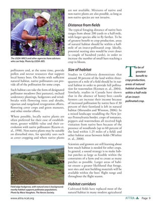 are not available. Mixtures of native and
                                                        non-native plants are also possible, as long as
                                                        non-native species are not invasive.

                                                        Distance from ﬁelds
                                                        The typical foraging distance of native bees
                                                        ranges from about 200 yards to a half-mile,
                                                        with larger species able to ﬂy farther. To be
                                                        of greatest beneﬁt to crop production, areas
                                                        of natural habitat should be within a half-
                                                        mile of an insect-pollinated crop. Ideally,
                                                        potential nesting sites would be even closer
                                                        (a couple of hundred yards), in order to
The USDA-NRCS and other agencies have advisors          increase the number of small bees reaching a
who can help. Photo by USDA-ARS.                        crop in bloom.



                                                                                                          T
                                                                                                                   o be of
pollinators and, at the same time, provide              Size of habitat                                            greatest
pollen and nectar resources that support                Studies in California demonstrate that                     beneﬁt to
local honey bees. On farms with suﬃcient                around 30 percent of the land within three-
natural habitat, native pollinators can pro-                                                              crop production,
                                                        quarters of a mile of a ﬁeld should be in nat-
vide all of the pollination for some crops.             ural habitat in order to provide full pollina-    areas of natural
Such habitat can take the form of designated            tion for watermelon (Kremen et. al., 2004).       habitat should be
pollinator meadows (bee pastures), orchard              Similarly, studies in Canada have shown           within a half-mile
understory plantings, hedgerows and wind-               that in the absence of honey bees canola          of an insect-
breaks with flowering trees and shrubs,                 farmers can increase their income because         pollinated crop.
riparian and rangeland revegetation eﬀorts,             of increased pollination by native bees if 30
ﬂowering cover crops and green manures,                 percent of their farmland is left in natural
and other similar eﬀorts.                               habitat (Morandin and Winston, 2006). In
                                                        a mixed landscape straddling the New Jer-
Where possible, locally native plants are               sey-Pennsylvania border, crops of tomatoes,
often preferred for their ease of establish-            peppers and watermelons all received high
ment, greater wildlife value and their co-              visitation from native bees because of the
evolution with native pollinators (Kearns et.           presence of woodlands (up to 60 percent of
al., 1998). Non-native plants may be suitable           the land within 1.25 miles of a ﬁeld) and
on disturbed sites, for specialty uses such             other habitat areas between ﬁelds (Winfree
as cover cropping and where native plants               et. al., 2008).
                                                        Scientists and growers are still learning about
                                                        how much habitat is needed for other crops.
                                                        In general, a sound strategy is to make hab-
                                                        itat patches as large as feasible within the
                                                        constraints of a farm and to create as many
                                                        patches as possible. Larger areas of habi-
                                                        tat ensure a greater likelihood that forage,
                                                        nest sites and nest building materials will be
                                                        available within the bees’ ﬂight range and
                                                        throughout the ﬂight season.

                                                        Habitat corridors
Field edge hedgerow, with natural area is background;
nearby habitat supports pollinator populations.         Cultivated ﬁelds have replaced most of the
Photo by Mace Vaughan, The Xerces Society.              natural habitat in many modern agricultural
www.attra.ncat.org                                                                                        ATTRA        Page 9
 