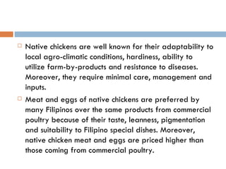 Native chickens are well known for their adaptability to local agro-climatic conditions, hardiness, ability to utilize farm-by-products and resistance to diseases. Moreover, they require minimal care, management and inputs. Meat and eggs of native chickens are preferred by many Filipinos over the same products from commercial poultry because of their taste, leanness, pigmentation and suitability to Filipino special dishes. Moreover, native chicken meat and eggs are priced higher than those coming from commercial poultry. 