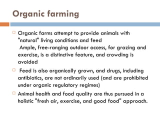 Organic farming Organic farms attempt to provide animals with "natural" living conditions and feed  Ample, free-ranging outdoor access, for grazing and exercise, is a distinctive feature, and crowding is avoided   Feed is also organically grown, and drugs, including antibiotics, are not ordinarily used (and are prohibited under organic regulatory regimes) Animal health and food quality are thus pursued in a holistic "fresh air, exercise, and good food" approach. 