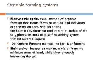 Organic farming systems Biodynamic agriculture-  method of organic farming that treats farms as unified and individual organisms( emphasizing balancing the holistic development and interrelationship of the soil, plants, animals as a self-nourishing system without external inputs)   Do Nothing Farming method- no fertilizer farming Biointensive- focuses on maximum yields from the minimum area of land, while simultaneously improving the soil 