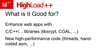 What is it Good for? Enhance web apps with C/C++/... libraries (libcrypt, CGAL, ...) New high-performance code (threads, hand-coded asm, ...) 
